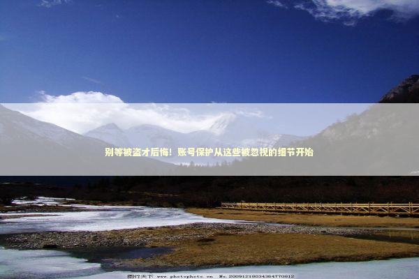别等被盗才后悔！账号保护从这些被忽视的细节开始